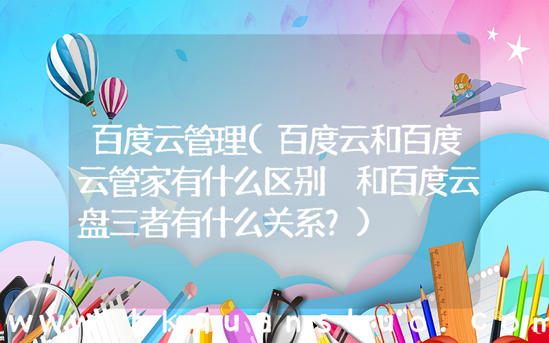 百度云管理(百度云和百度云管家有什么区别 和百度云盘三者有什么关系？)